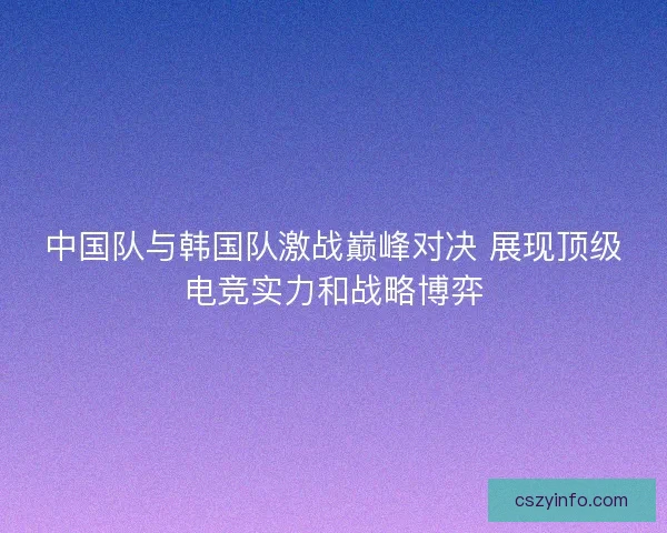 中国队与韩国队激战巅峰对决 展现顶级电竞实力和战略博弈