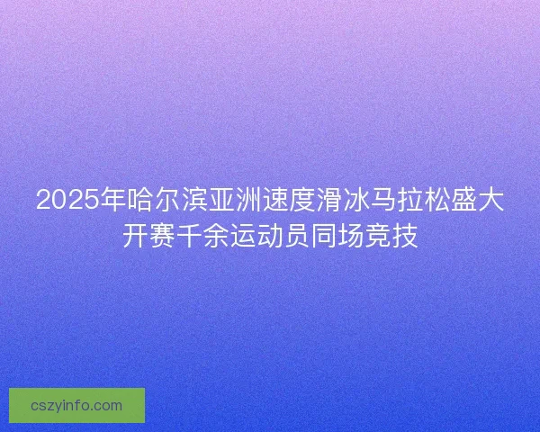 2025年哈尔滨亚洲速度滑冰马拉松盛大开赛千余运动员同场竞技