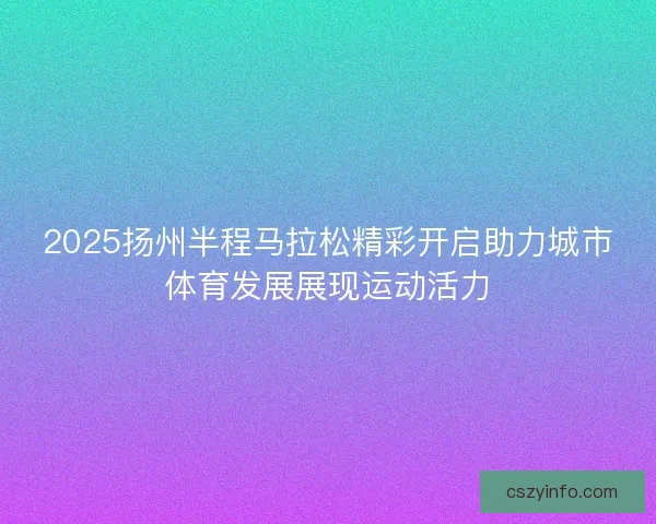 2025扬州半程马拉松精彩开启助力城市体育发展展现运动活力
