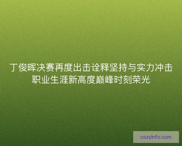 丁俊晖决赛再度出击诠释坚持与实力冲击职业生涯新高度巅峰时刻荣光