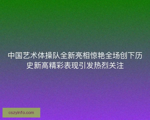 中国艺术体操队全新亮相惊艳全场创下历史新高精彩表现引发热烈关注