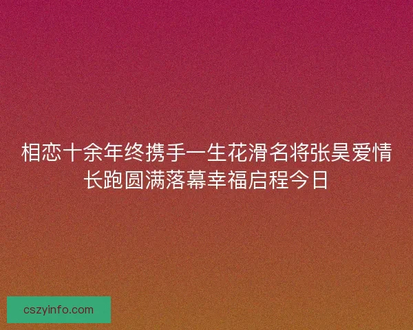 相恋十余年终携手一生花滑名将张昊爱情长跑圆满落幕幸福启程今日 相恋十余年终携手一生花滑名将张昊爱情长跑圆满落幕幸福启程今日