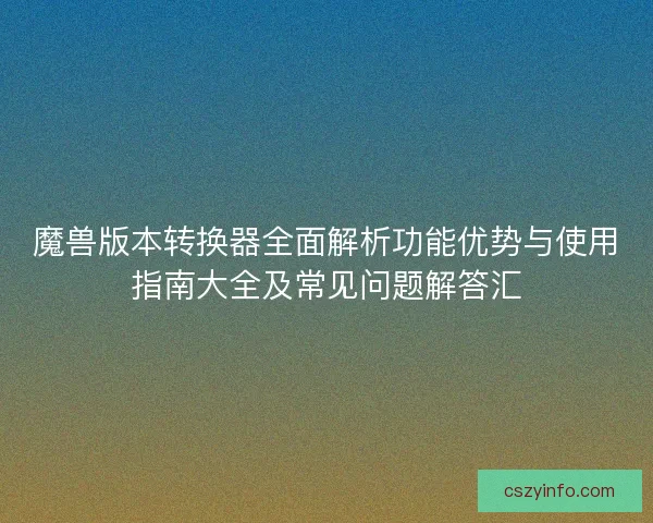 魔兽版本转换器全面解析功能优势与使用指南大全及常见问题解答汇 魔兽版本转换器全面解析功能优势与使用指南大全及常见问题解答汇