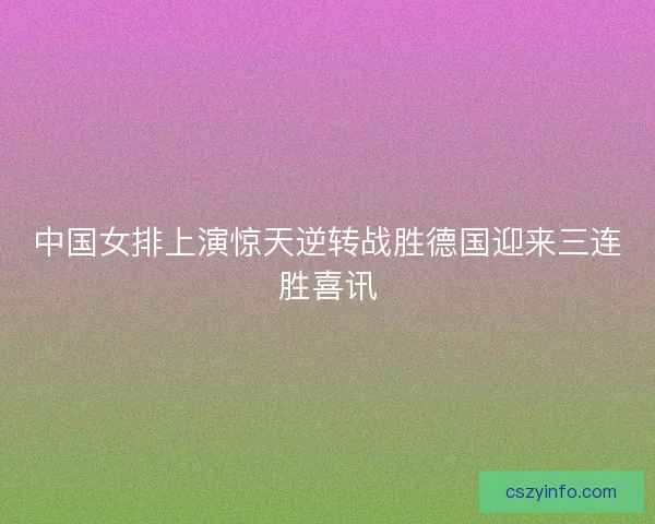 中国女排上演惊天逆转战胜德国迎来三连胜喜讯