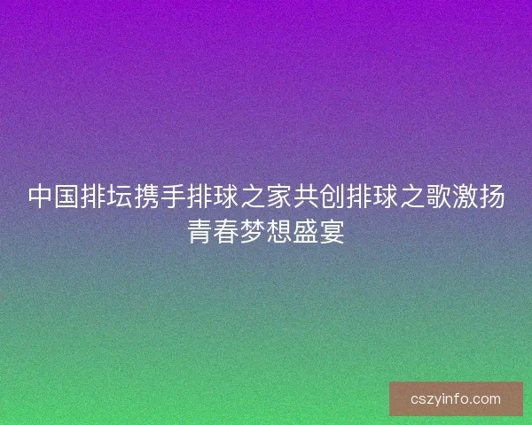 中国排坛携手排球之家共创排球之歌激扬青春梦想盛宴 中国排坛携手排球之家共创排球之歌激扬青春梦想盛宴