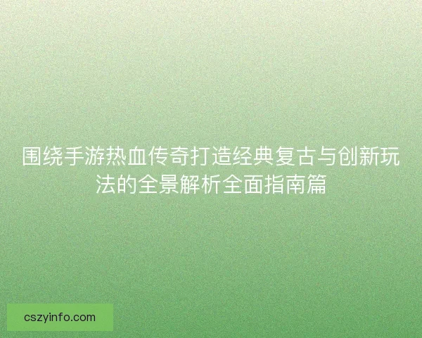 围绕手游热血传奇打造经典复古与创新玩法的全景解析全面指南篇