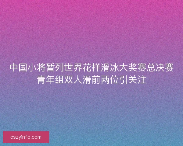 中国小将暂列世界花样滑冰大奖赛总决赛青年组双人滑前两位引关注 中国小将暂列世界花样滑冰大奖赛总决赛青年组双人滑前两位引关注